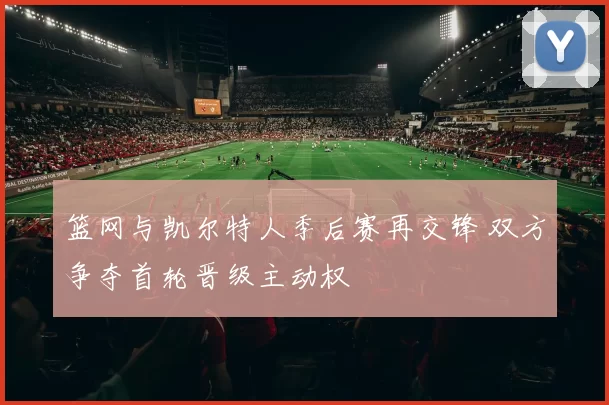 篮网与凯尔特人季后赛再交锋 双方争夺首轮晋级主动权