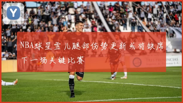 NBA球星雪儿腿部伤势更新或将缺席下一场关键比赛