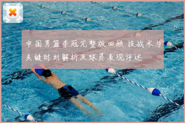 中国男篮夺冠完整版回顾 技战术与关键时刻解析及球员表现评述