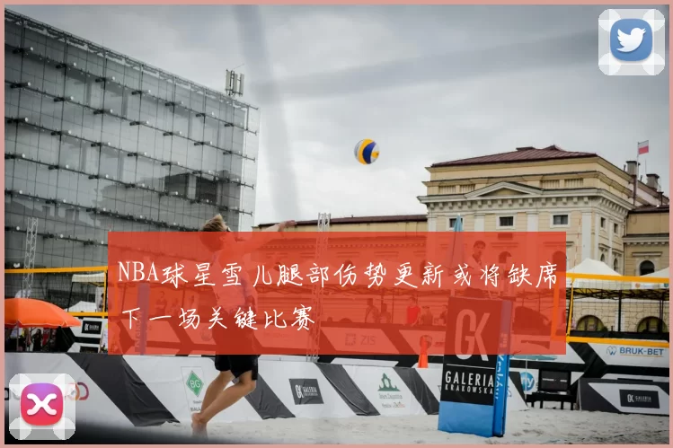 NBA球星雪儿腿部伤势更新或将缺席下一场关键比赛