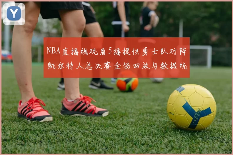 NBA直播线观看5播提供勇士队对阵凯尔特人总决赛全场回放与数据统计