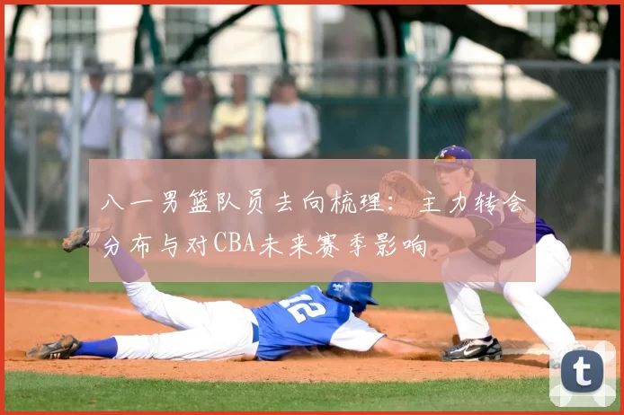八一男篮队员去向梳理:主力转会分布与对CBA未来赛季影响