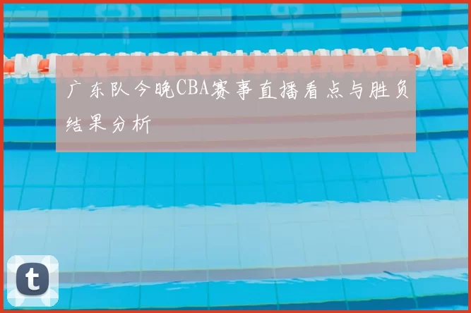 广东队今晚CBA赛事直播看点与胜负结果分析