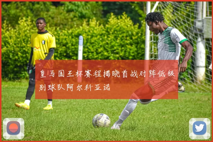 皇马国王杯赛程揭晓首战对阵低级别球队阿尔科亚诺