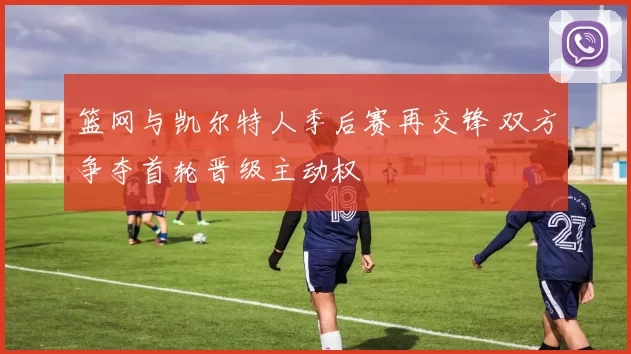 篮网与凯尔特人季后赛再交锋 双方争夺首轮晋级主动权