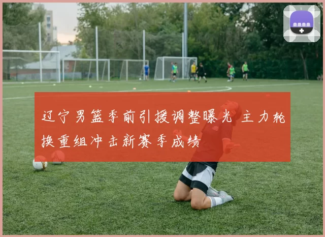 辽宁男篮季前引援调整曝光 主力轮换重组冲击新赛季成绩