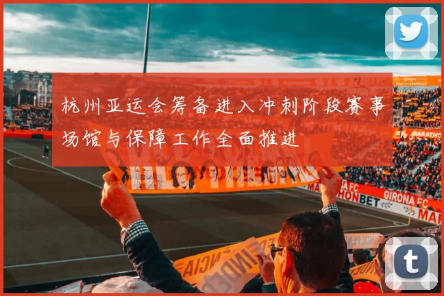 杭州亚运会筹备进入冲刺阶段赛事场馆与保障工作全面推进