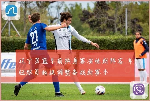 辽宁男篮季前热身赛演练新阵容 年轻球员轮换调整备战新赛季