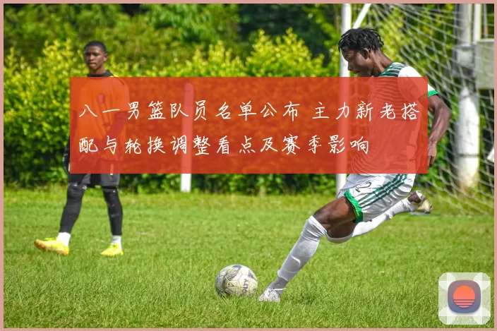 八一男篮队员名单公布 主力新老搭配与轮换调整看点及赛季影响