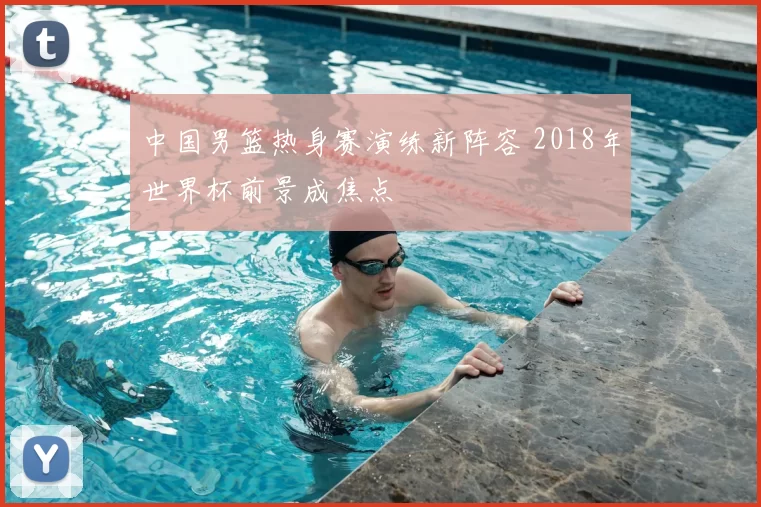 中国男篮热身赛演练新阵容 2018年世界杯前景成焦点