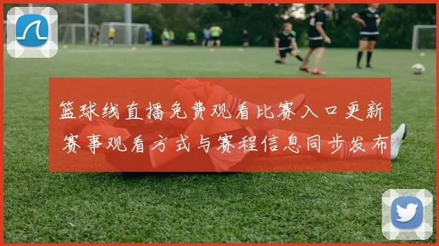 篮球线直播免费观看比赛入口更新 赛事观看方式与赛程信息同步发布