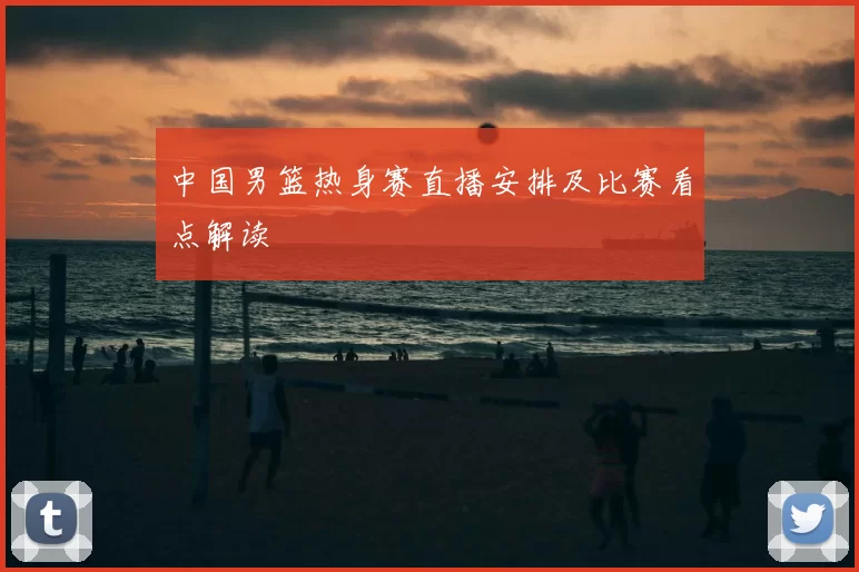 中国男篮热身赛直播安排及比赛看点解读