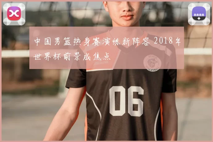 中国男篮热身赛演练新阵容 2018年世界杯前景成焦点