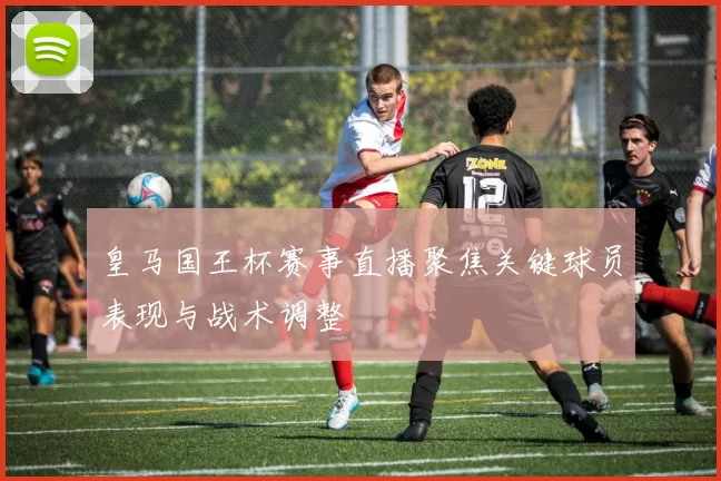 皇马国王杯赛事直播聚焦关键球员表现与战术调整