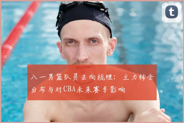 八一男篮队员去向梳理：主力转会分布与对CBA未来赛季影响