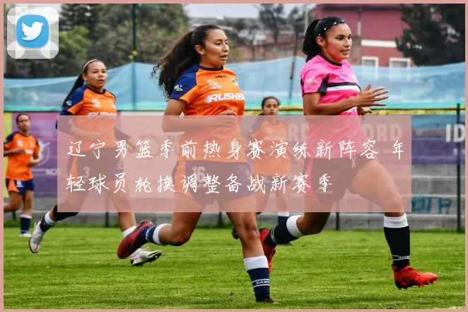 辽宁男篮季前热身赛演练新阵容 年轻球员轮换调整备战新赛季