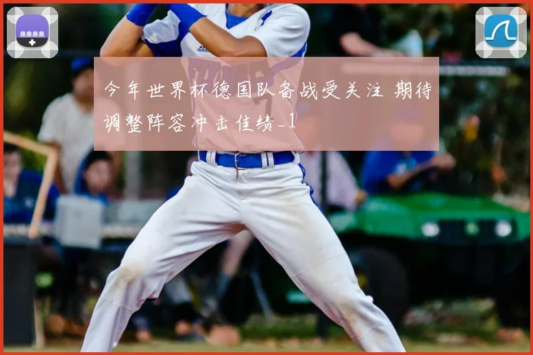 今年世界杯德国队备战受关注 期待调整阵容冲击佳绩_1