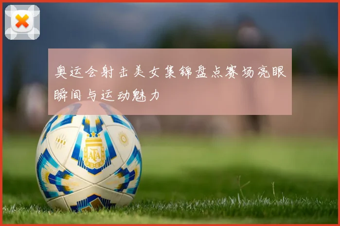 奥运会射击美女集锦盘点赛场亮眼瞬间与运动魅力
