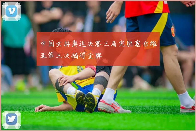 中国女排奥运决赛三局完胜塞尔维亚第三次摘得金牌
