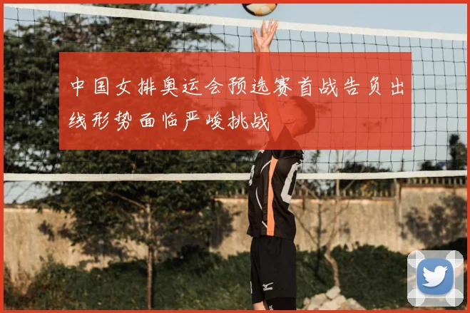 中国女排奥运会预选赛首战告负出线形势面临严峻挑战