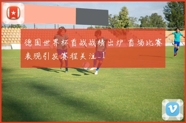 德国世界杯首战战绩出炉 首场比赛表现引发赛程关注_1
