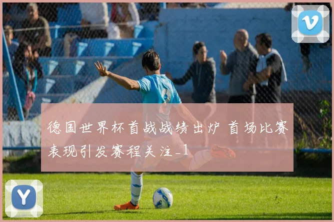 德国世界杯首战战绩出炉 首场比赛表现引发赛程关注_1