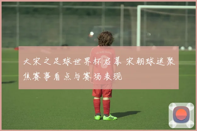 大宋之足球世界杯启幕 宋朝球迷聚焦赛事看点与赛场表现