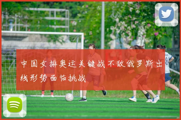 中国女排奥运关键战不敌俄罗斯出线形势面临挑战