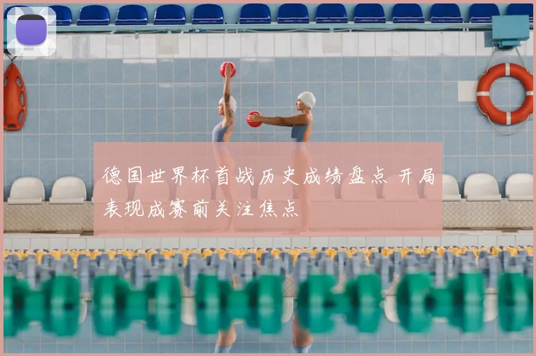 德国世界杯首战历史成绩盘点 开局表现成赛前关注焦点