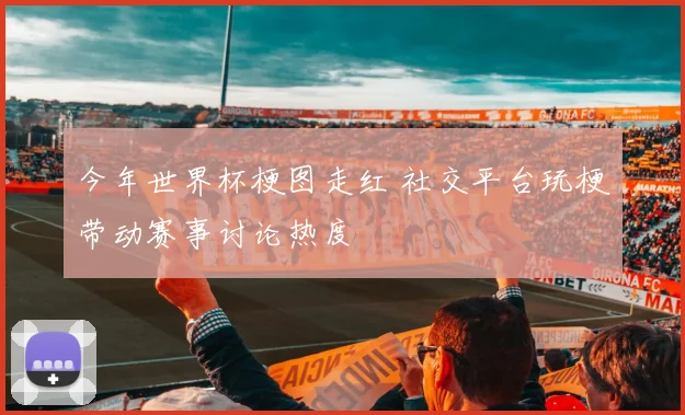 今年世界杯梗图走红 社交平台玩梗带动赛事讨论热度
